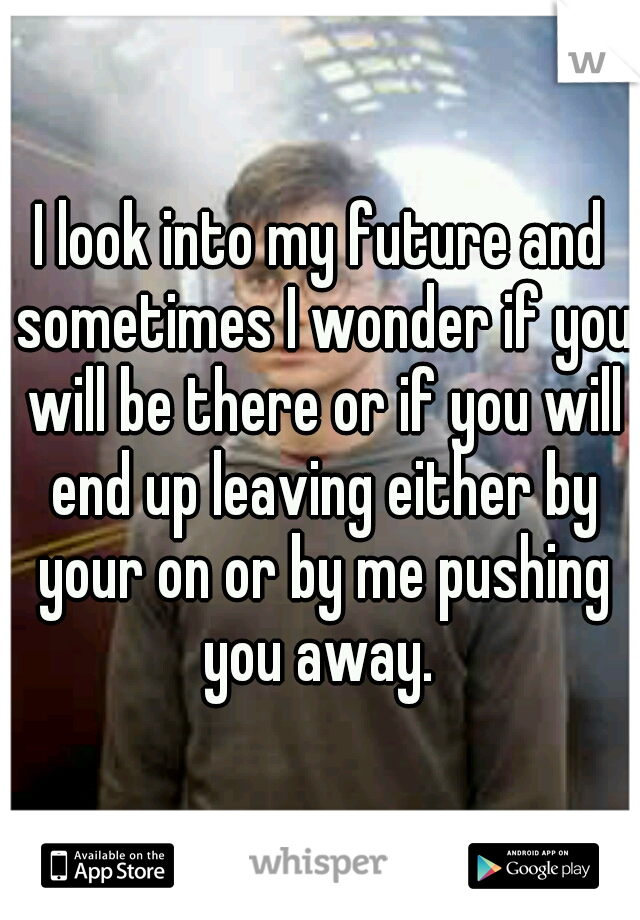 I look into my future and sometimes I wonder if you will be there or if you will end up leaving either by your on or by me pushing you away. 