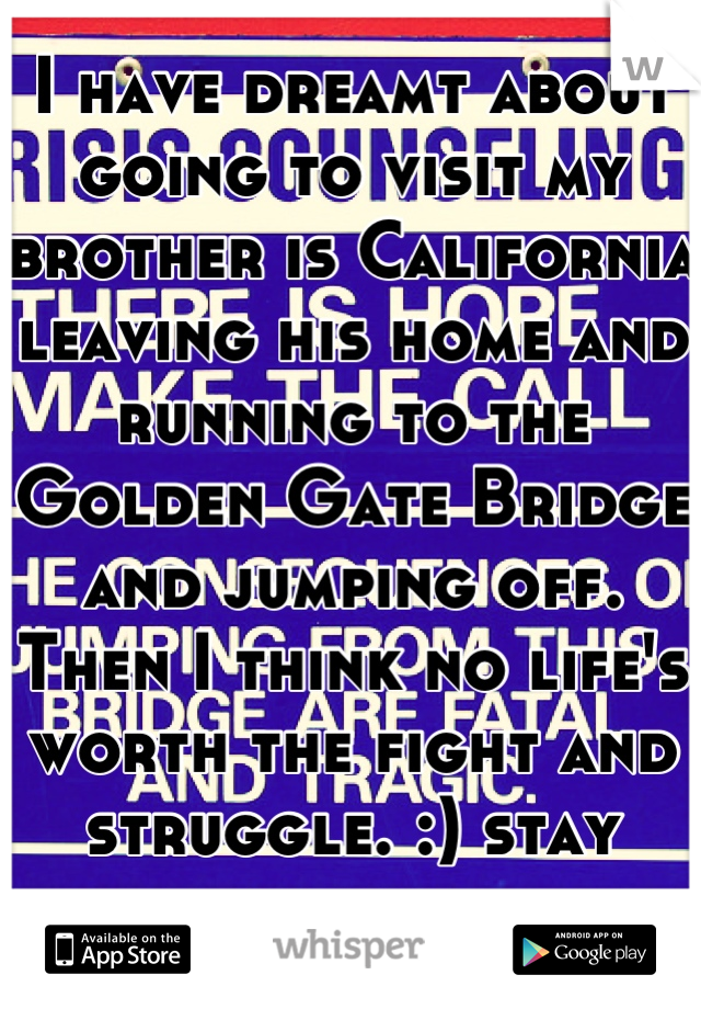 I have dreamt about going to visit my brother is California leaving his home and running to the Golden Gate Bridge and jumping off. Then I think no life's worth the fight and struggle. :) stay strong. 