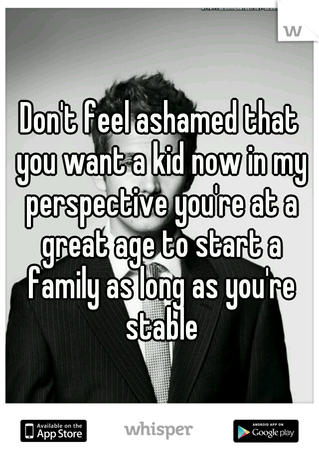 Don't feel ashamed that you want a kid now in my perspective you're at a great age to start a family as long as you're stable