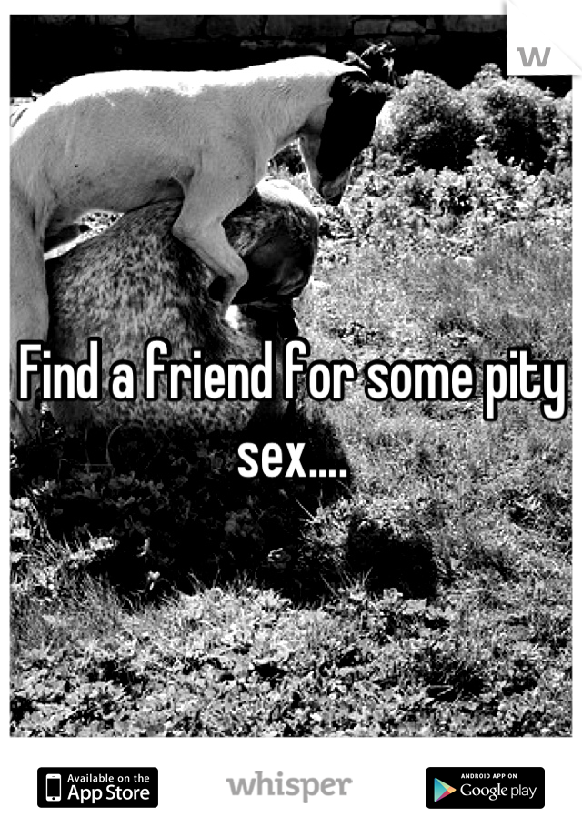 Find a friend for some pity sex....