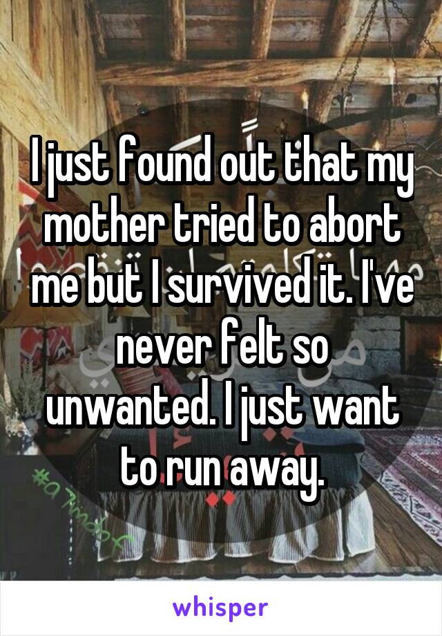 I just found out that my mother tried to abort me but I survived it. I've never felt so unwanted. I just want to run away.