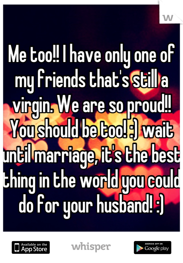 Me too!! I have only one of my friends that's still a virgin. We are so proud!! You should be too! :) wait until marriage, it's the best thing in the world you could do for your husband! :)