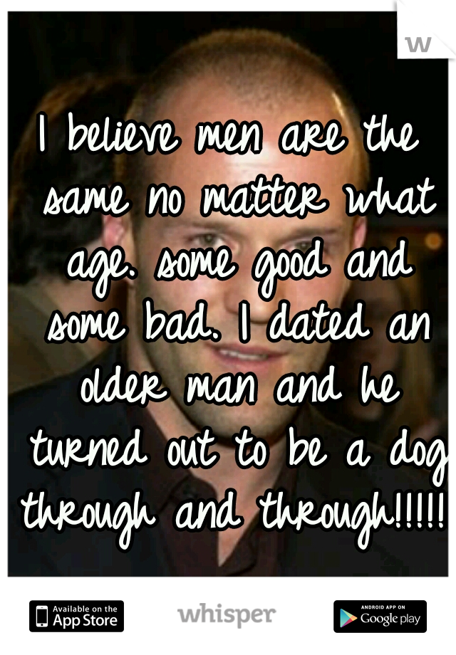 I believe men are the same no matter what age. some good and some bad. I dated an older man and he turned out to be a dog through and through!!!!!!