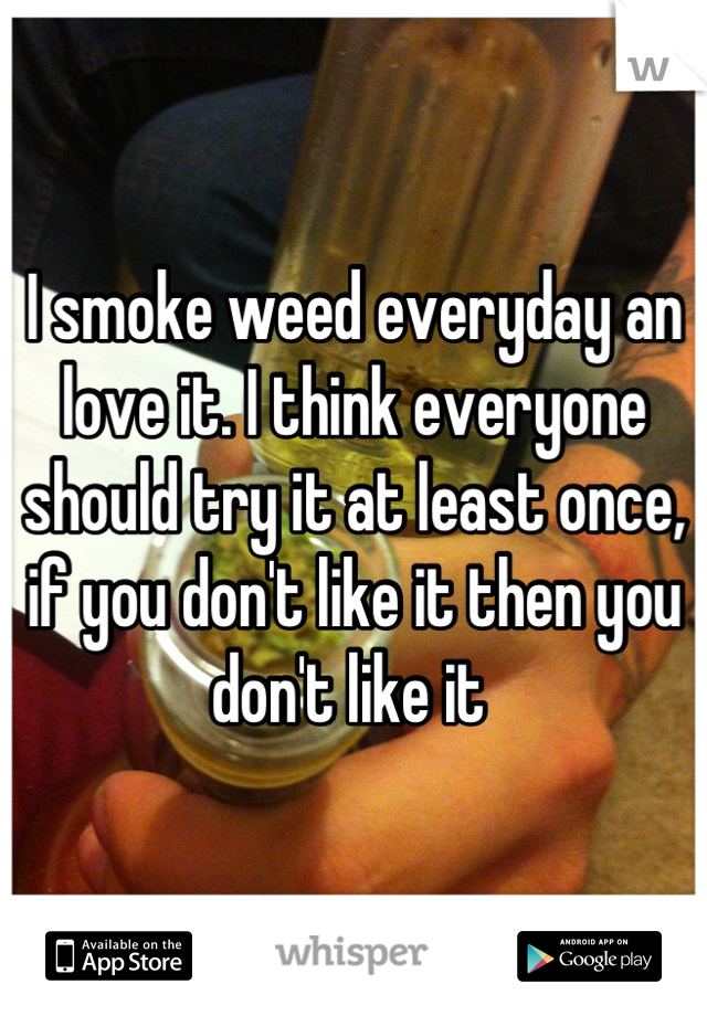 I smoke weed everyday an love it. I think everyone should try it at least once, if you don't like it then you don't like it 
