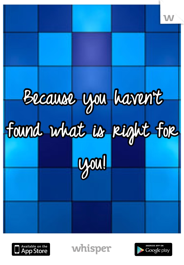 Because you haven't found what is right for you!