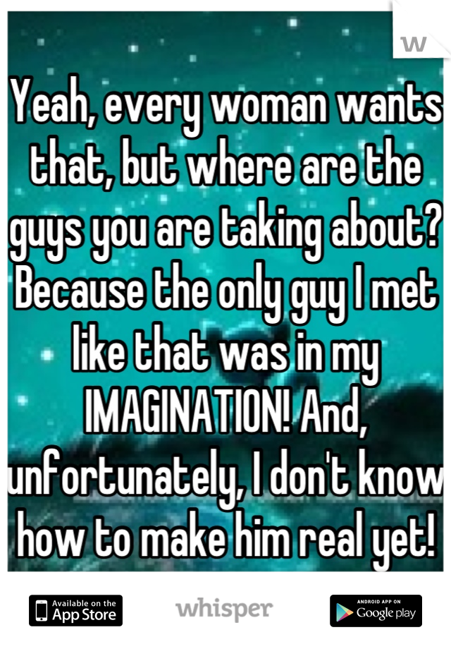 Yeah, every woman wants that, but where are the guys you are taking about? Because the only guy I met like that was in my IMAGINATION! And, unfortunately, I don't know how to make him real yet!