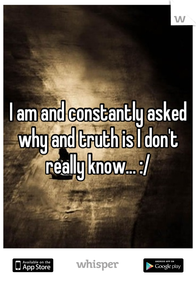 I am and constantly asked why and truth is I don't really know... :/