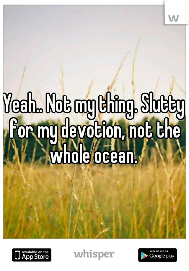 Yeah.. Not my thing. Slutty for my devotion, not the whole ocean. 