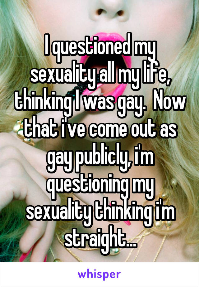 I questioned my sexuality all my life, thinking I was gay.  Now that i've come out as gay publicly, i'm questioning my sexuality thinking i'm straight...