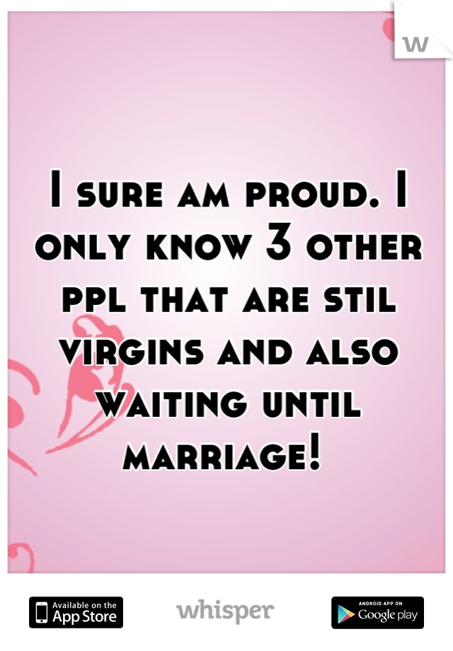 I sure am proud. I only know 3 other ppl that are stil virgins and also waiting until marriage! 