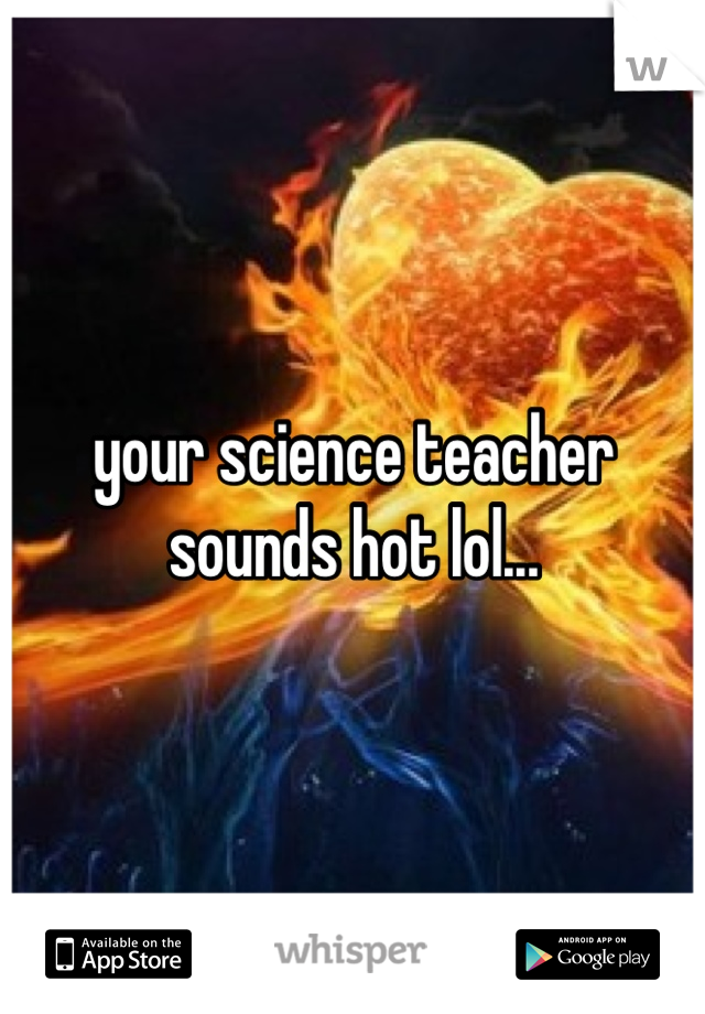 your science teacher sounds hot lol...