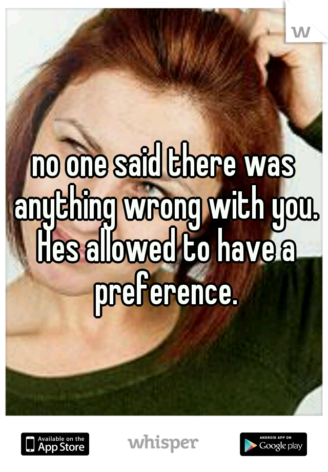 no one said there was anything wrong with you. Hes allowed to have a preference.