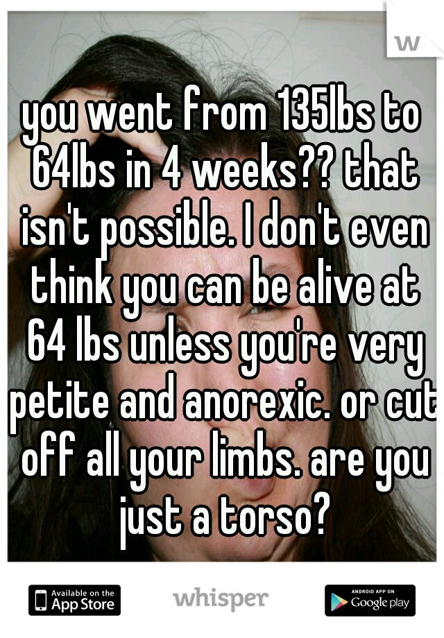 you went from 135lbs to 64lbs in 4 weeks?? that isn't possible. I don't even think you can be alive at 64 lbs unless you're very petite and anorexic. or cut off all your limbs. are you just a torso?