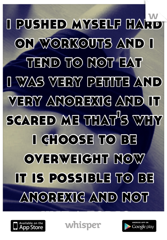 i pushed myself hard on workouts and i tend to not eat
i was very petite and very anorexic and it scared me that's why i choose to be overweight now
it is possible to be anorexic and not just a torso