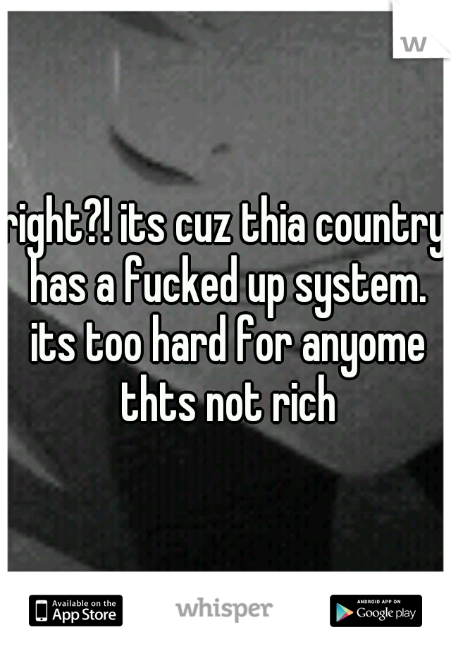 right?! its cuz thia country has a fucked up system. its too hard for anyome thts not rich