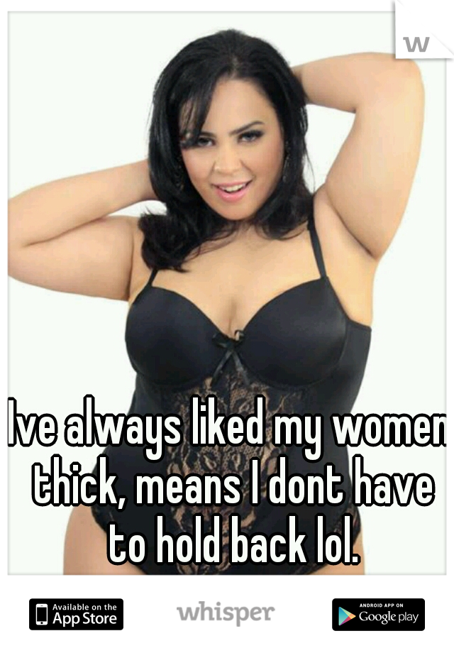 Ive always liked my women thick, means I dont have to hold back lol.