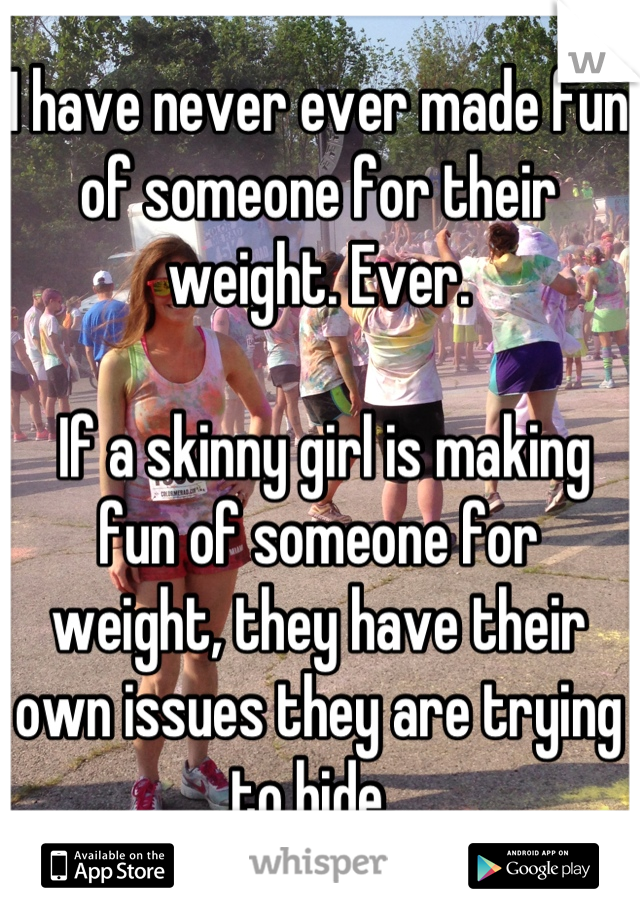 I have never ever made fun of someone for their weight. Ever.

 If a skinny girl is making fun of someone for weight, they have their own issues they are trying to hide. 