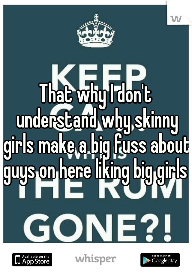 That why I don't understand why skinny girls make a big fuss about guys on here liking big girls 