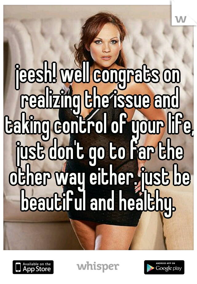 jeesh! well congrats on realizing the issue and taking control of your life, just don't go to far the other way either. just be beautiful and healthy. 