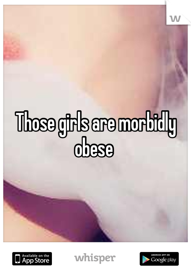 Those girls are morbidly obese 