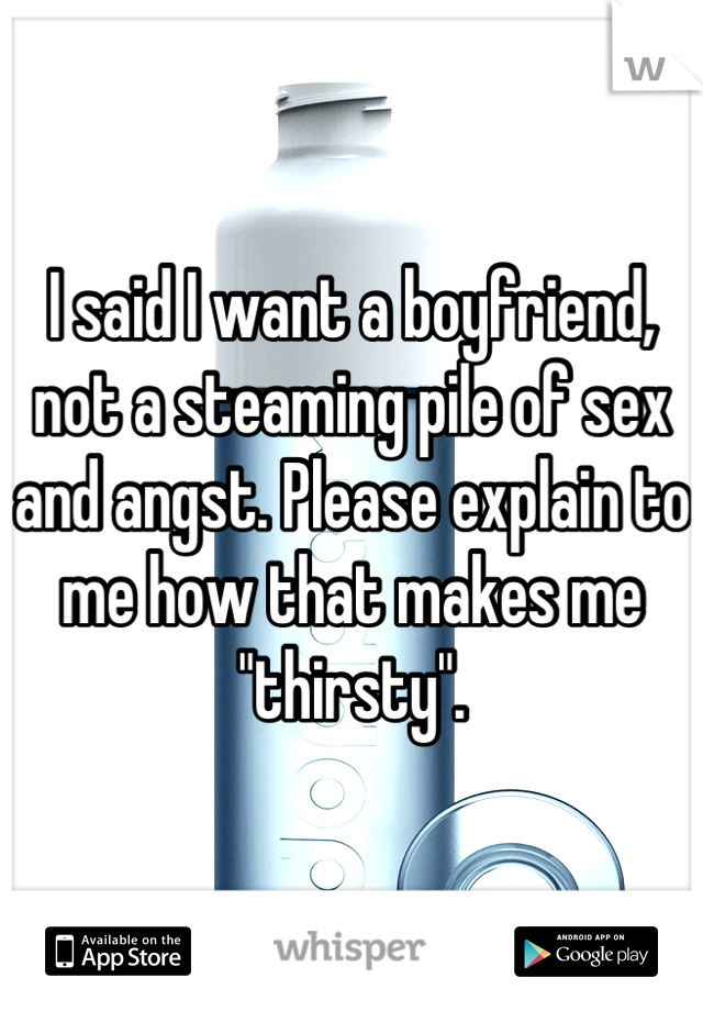 I said I want a boyfriend, not a steaming pile of sex and angst. Please explain to me how that makes me "thirsty".