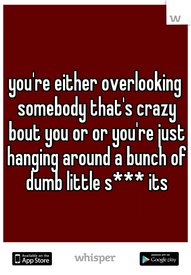 you're either overlooking somebody that's crazy bout you or or you're just hanging around a bunch of dumb little s*** its