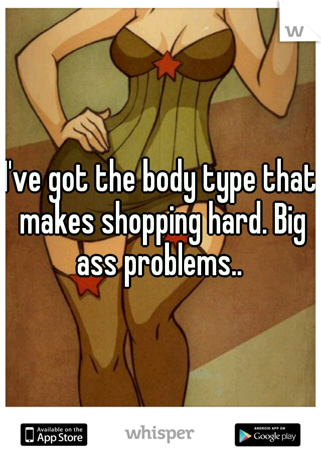 I've got the body type that makes shopping hard. Big ass problems.. 
