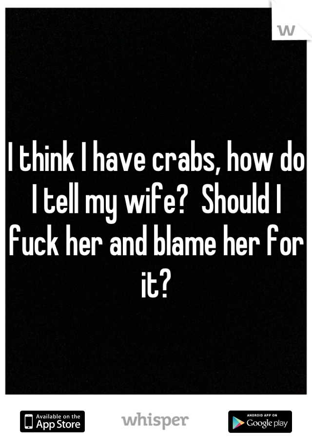 I think I have crabs, how do I tell my wife?  Should I fuck her and blame her for it?