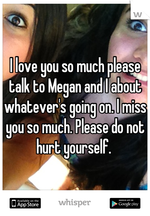 I love you so much please talk to Megan and I about whatever's going on. I miss you so much. Please do not hurt yourself. 