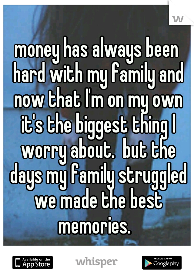 money has always been hard with my family and now that I'm on my own it's the biggest thing I worry about.  but the days my family struggled we made the best memories.  