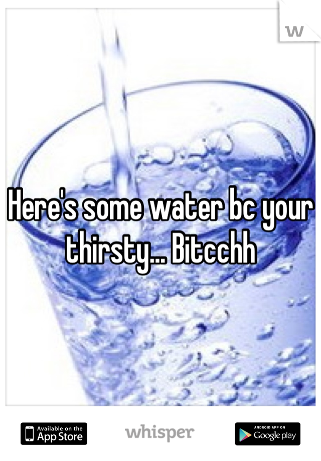 Here's some water bc your thirsty... Bitcchh