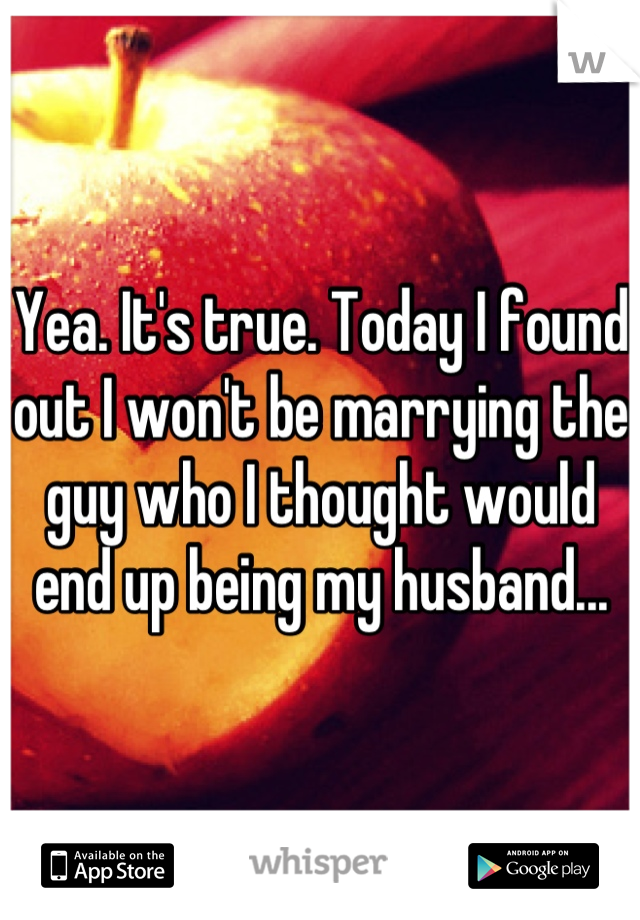 Yea. It's true. Today I found out I won't be marrying the guy who I thought would end up being my husband...