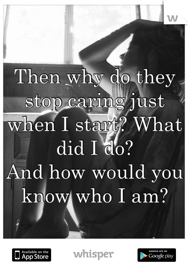 Then why do they stop caring just when I start? What did I do? 
And how would you know who I am?