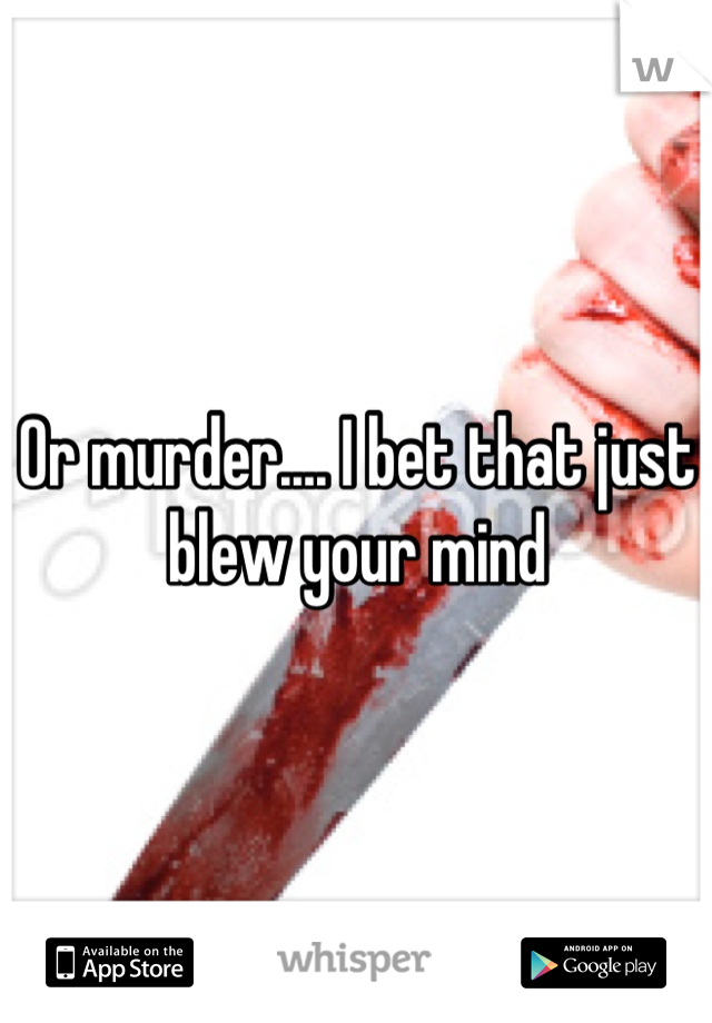 Or murder.... I bet that just blew your mind
