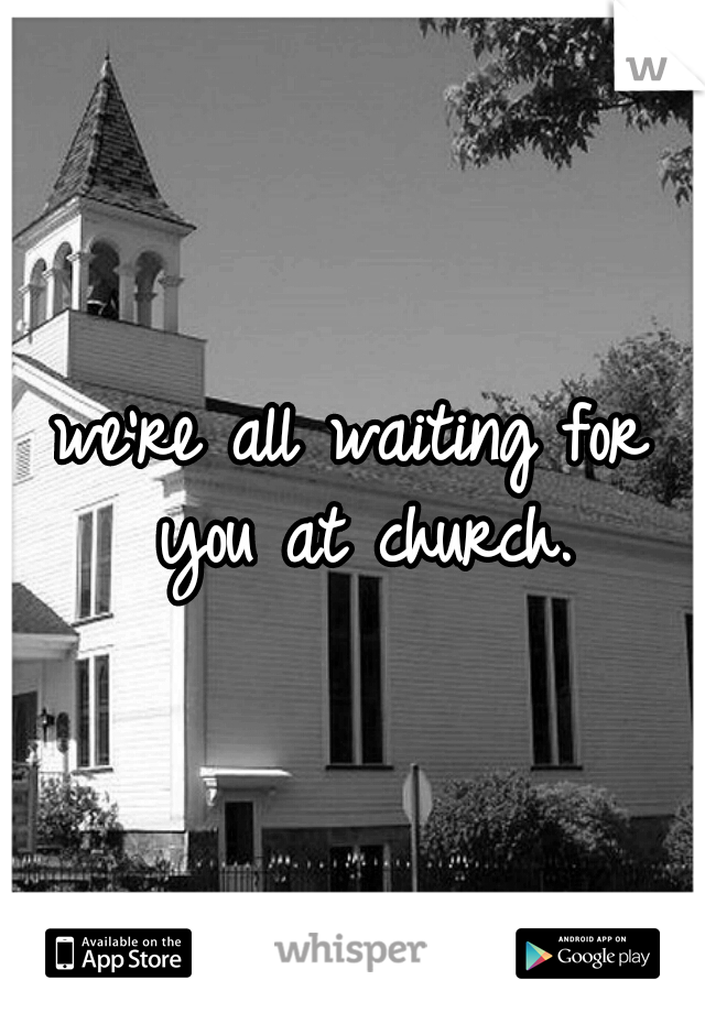 we're all waiting for you at church.