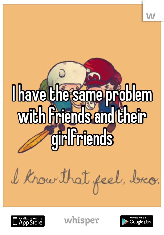 I have the same problem with friends and their girlfriends