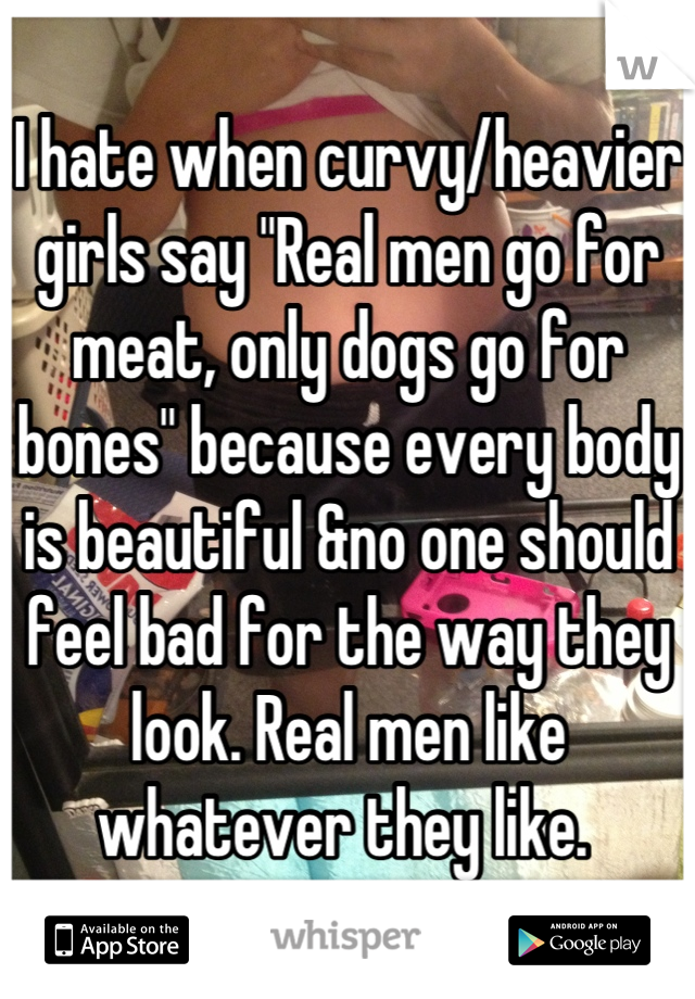 I hate when curvy/heavier girls say "Real men go for meat, only dogs go for bones" because every body is beautiful &no one should feel bad for the way they look. Real men like whatever they like. 