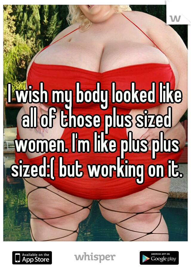 I wish my body looked like all of those plus sized women. I'm like plus plus sized:( but working on it.