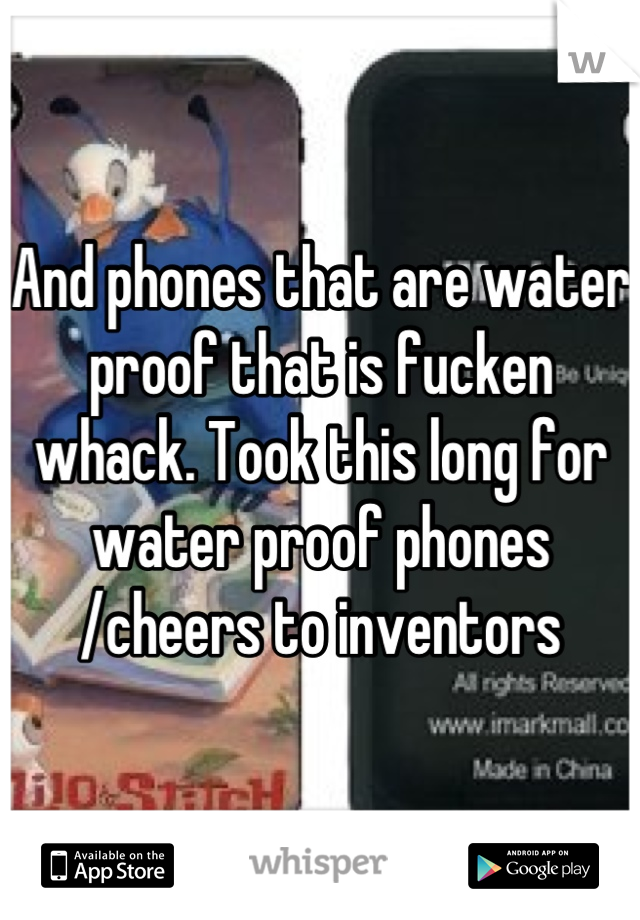 And phones that are water proof that is fucken whack. Took this long for water proof phones /cheers to inventors