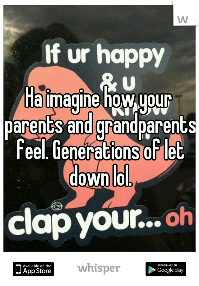 Ha imagine how your parents and grandparents feel. Generations of let down lol.