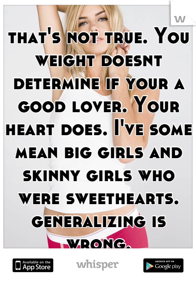 that's not true. You weight doesnt determine if your a good lover. Your heart does. I've some mean big girls and skinny girls who were sweethearts. generalizing is wrong.