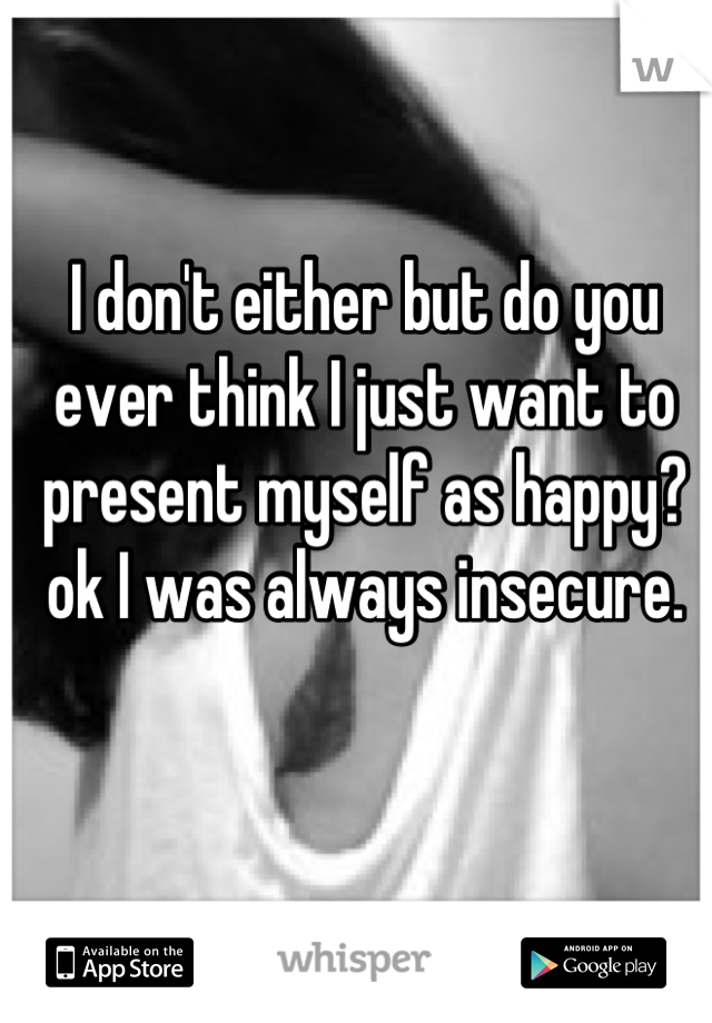 I don't either but do you ever think I just want to present myself as happy?ok I was always insecure.