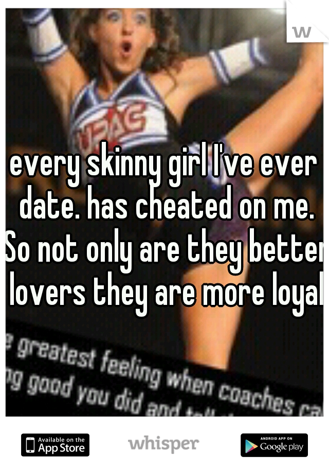 every skinny girl I've ever date. has cheated on me. So not only are they better lovers they are more loyal