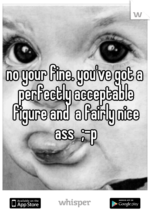 no your fine. you've got a perfectly acceptable figure and  a fairly nice ass
;-p