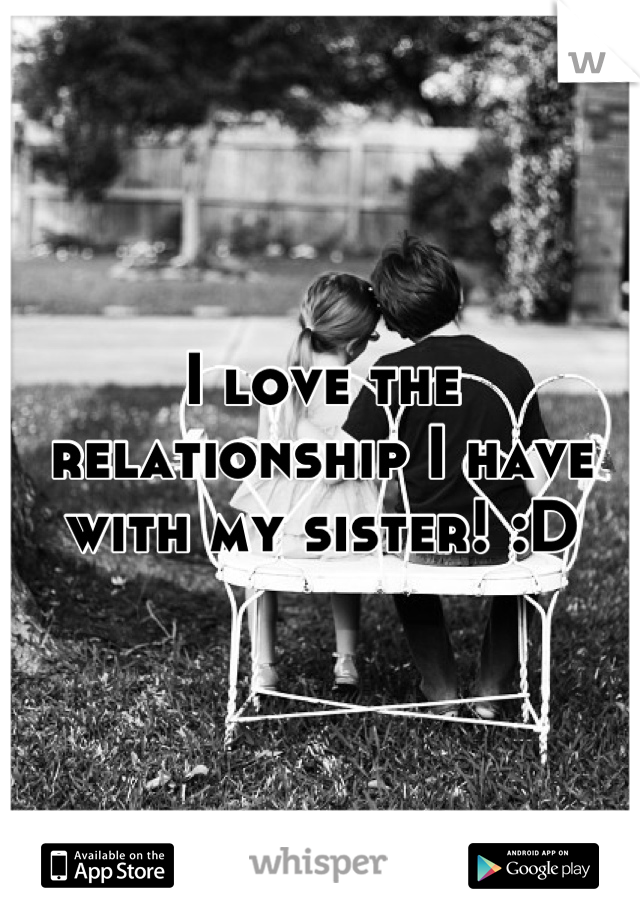 I love the relationship I have with my sister! :D