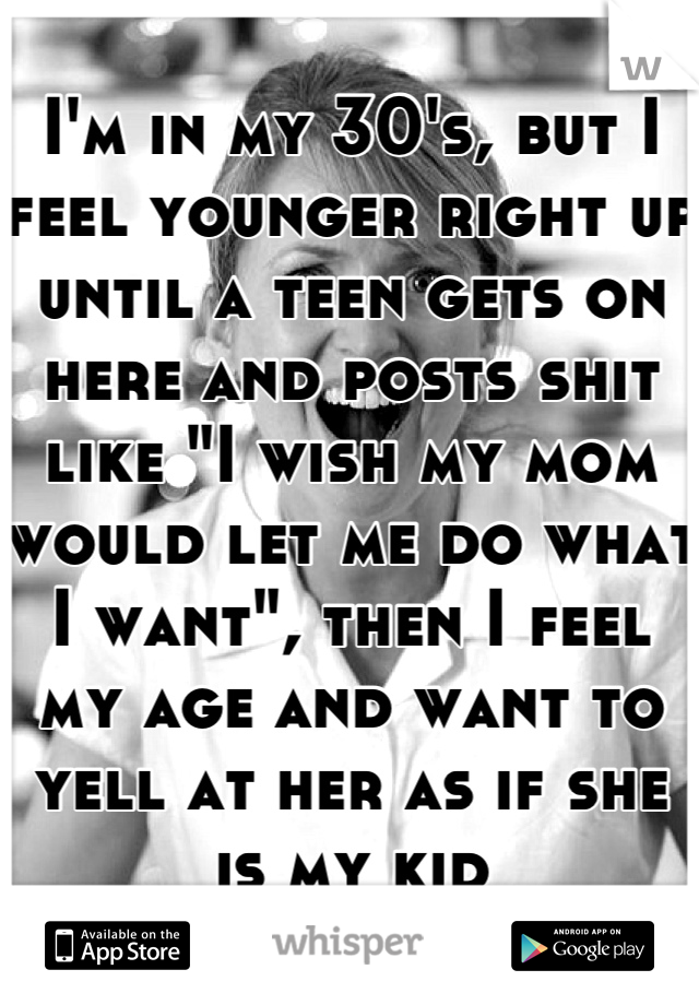 I'm in my 30's, but I feel younger right up until a teen gets on here and posts shit like "I wish my mom would let me do what I want", then I feel my age and want to yell at her as if she is my kid
