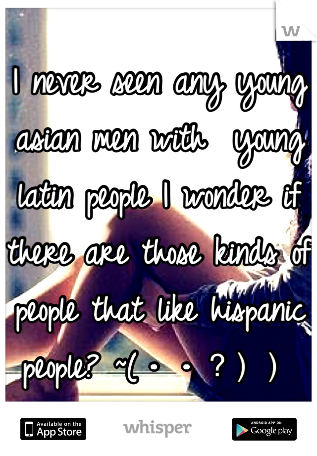 I never seen any young asian men with  young latin people I wonder if there are those kinds of people that like hispanic people? ~(・・？））