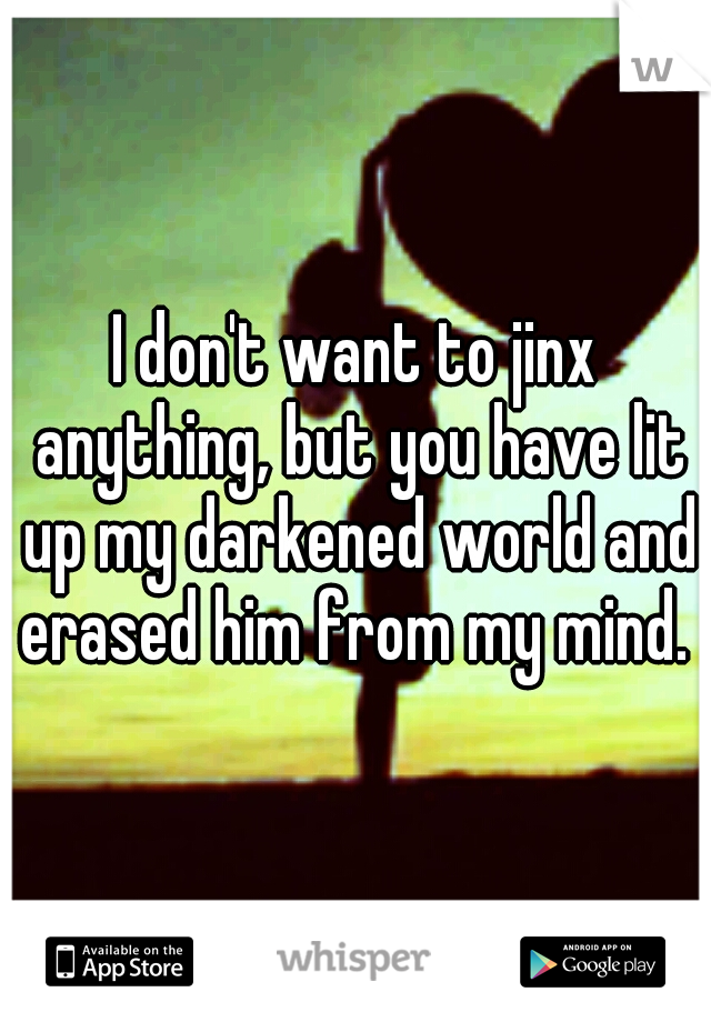 I don't want to jinx anything, but you have lit up my darkened world and erased him from my mind. 