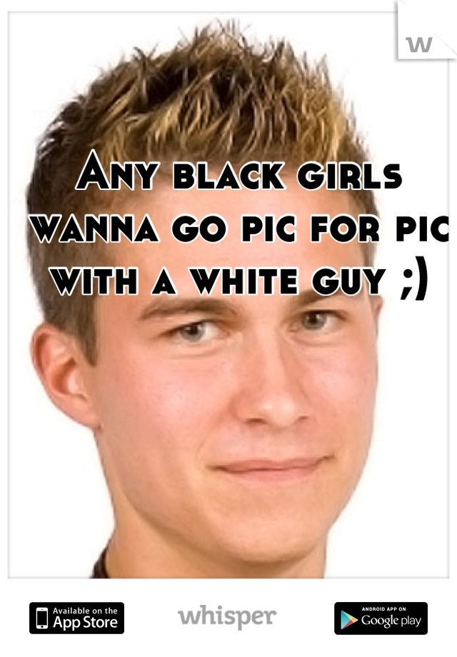 Any black girls wanna go pic for pic with a white guy ;)
