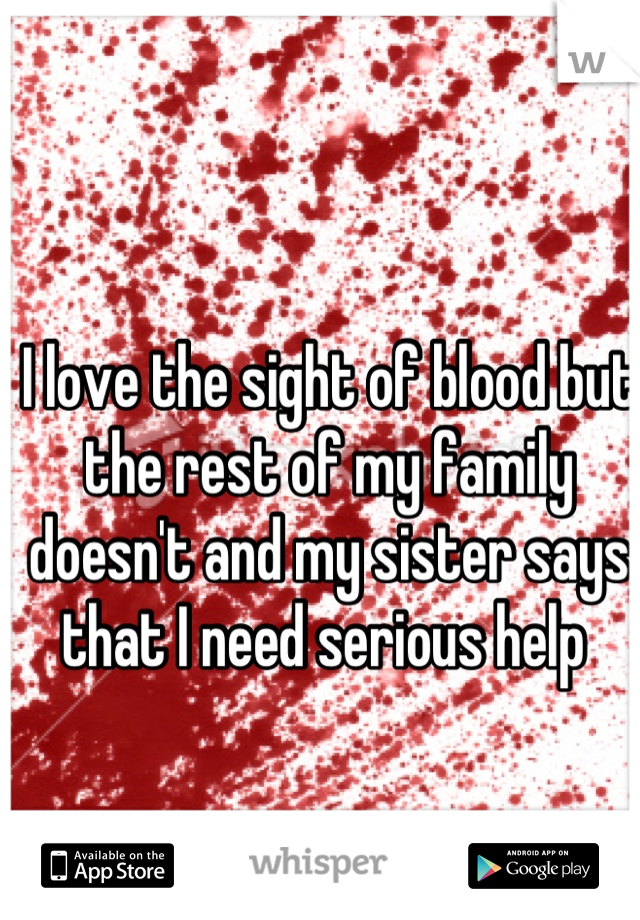 I love the sight of blood but the rest of my family doesn't and my sister says that I need serious help 
